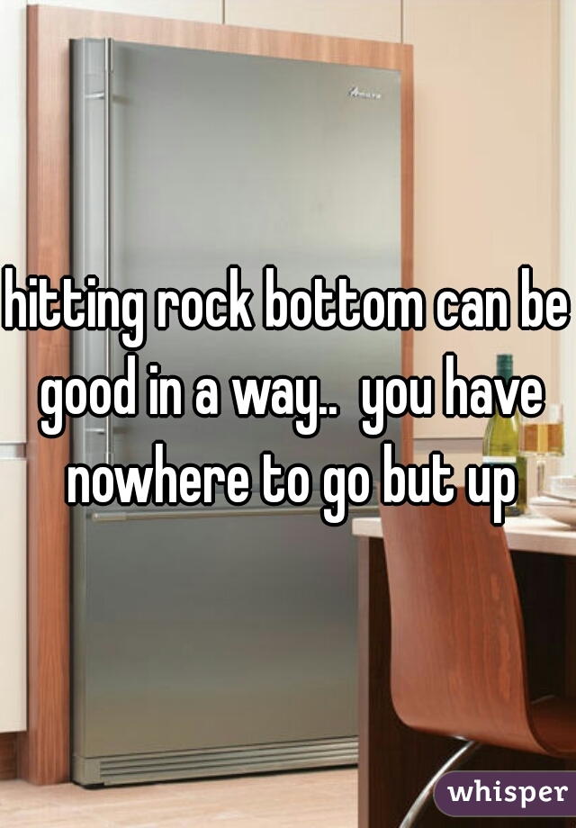 hitting rock bottom can be good in a way..  you have nowhere to go but up