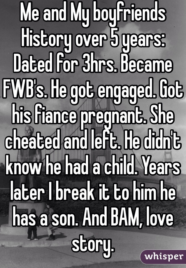 Me and My boyfriends History over 5 years: Dated for 3hrs. Became FWB's. He got engaged. Got his fiance pregnant. She cheated and left. He didn't know he had a child. Years later I break it to him he has a son. And BAM, love story. 