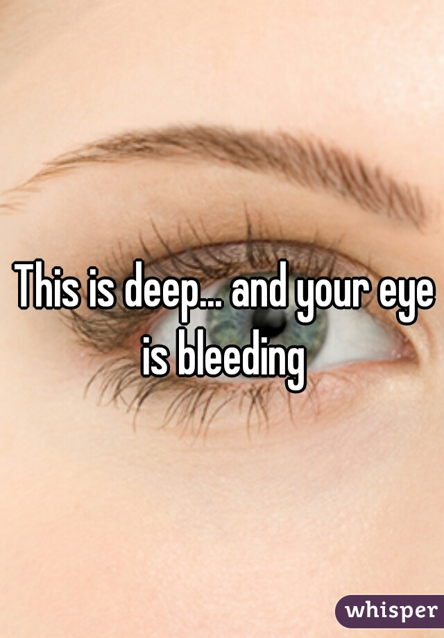 This is deep... and your eye is bleeding 