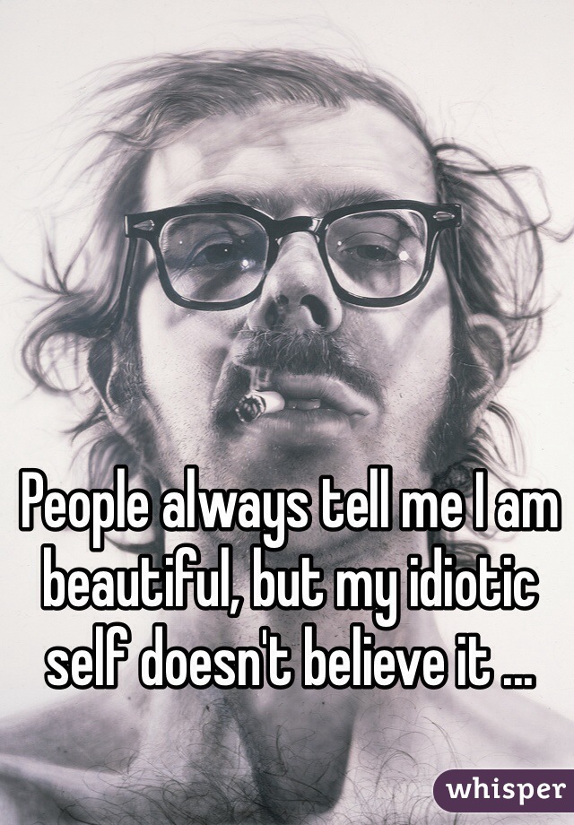 People always tell me I am beautiful, but my idiotic self doesn't believe it ...