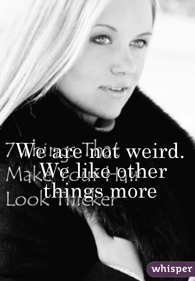We are not weird. We like other things more 
