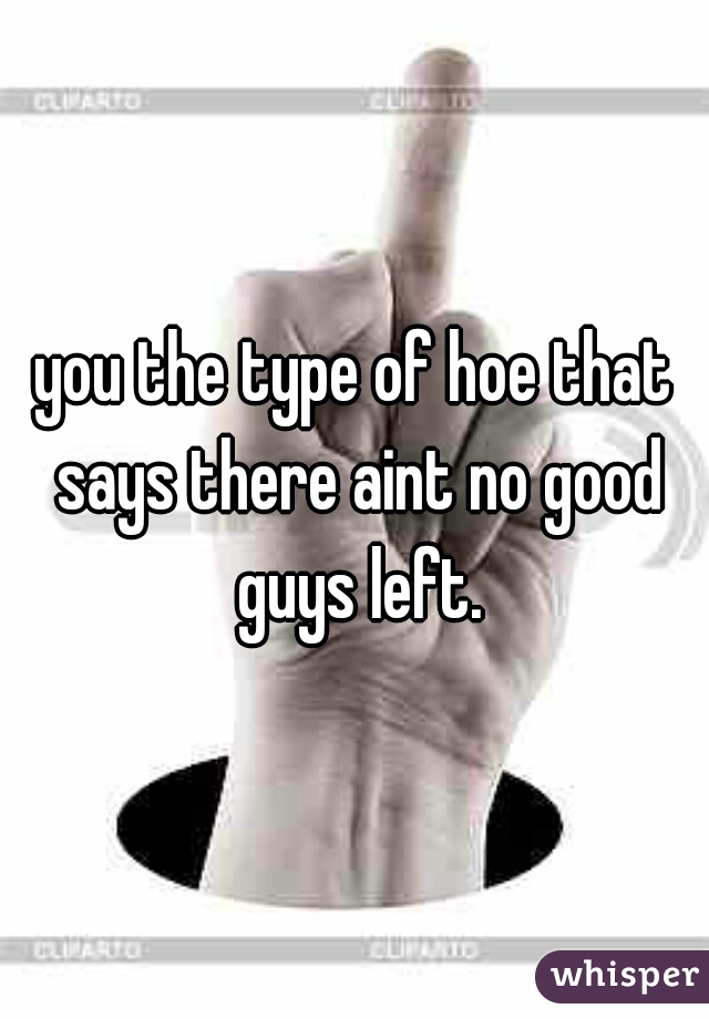 you the type of hoe that says there aint no good guys left.