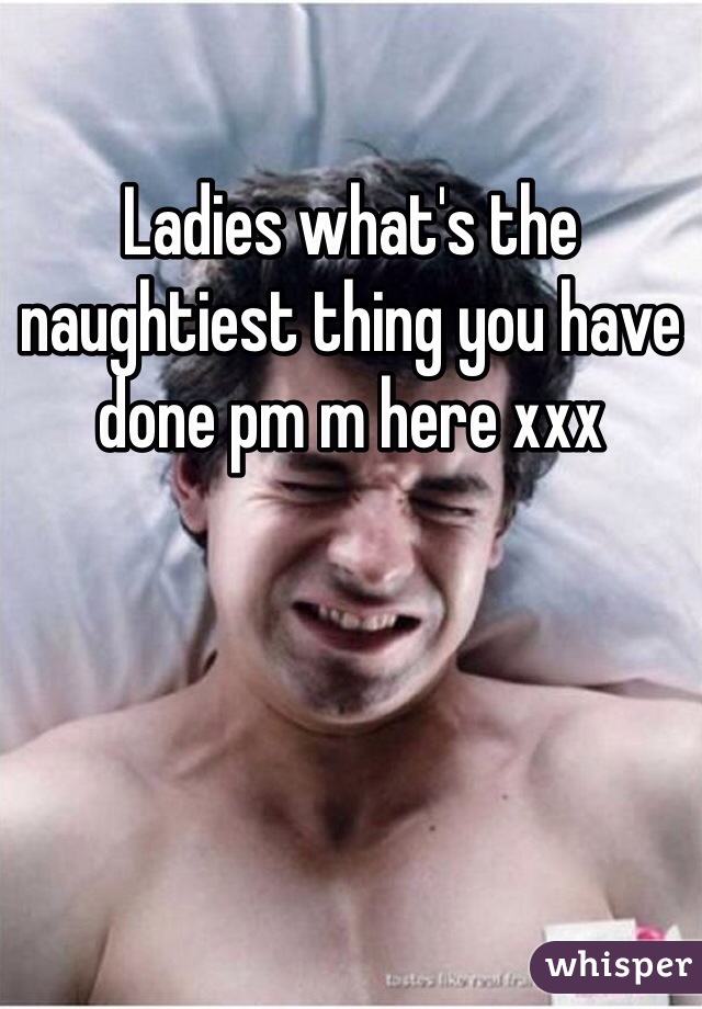 Ladies what's the naughtiest thing you have done pm m here xxx