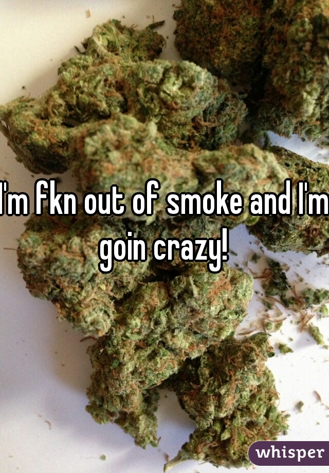 I'm fkn out of smoke and I'm goin crazy! 