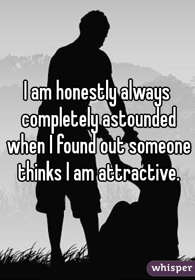 I am honestly always completely astounded when I found out someone thinks I am attractive.