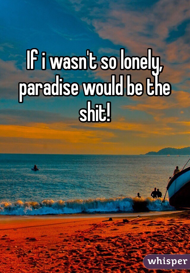 If i wasn't so lonely, paradise would be the shit!