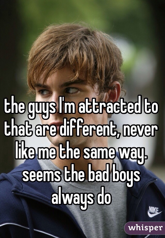 the guys I'm attracted to that are different, never like me the same way. seems the bad boys always do 