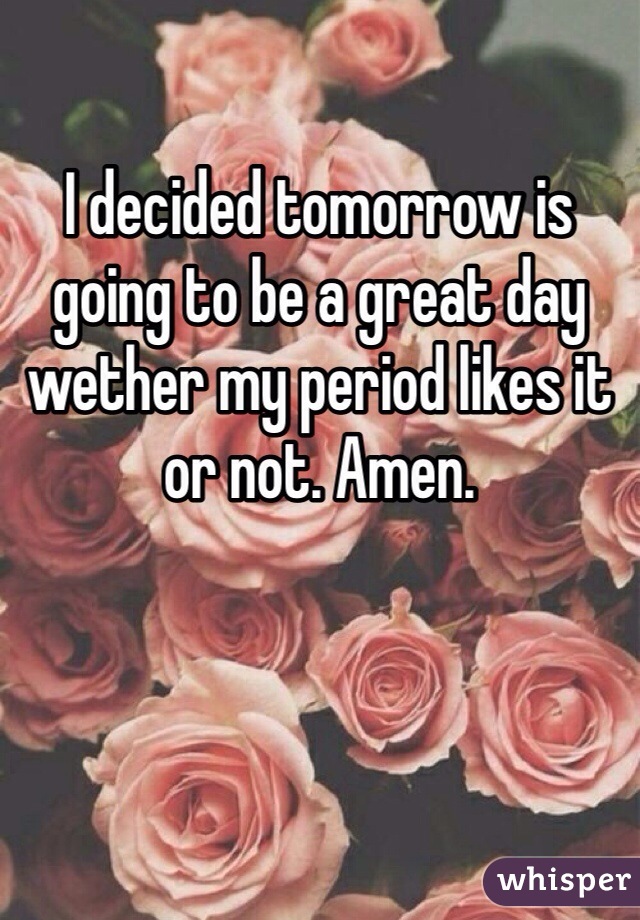 I decided tomorrow is going to be a great day wether my period likes it or not. Amen. 