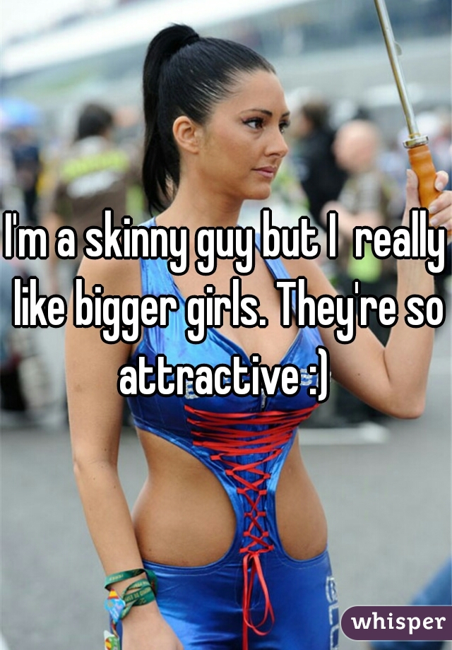 I'm a skinny guy but I  really like bigger girls. They're so attractive :) 