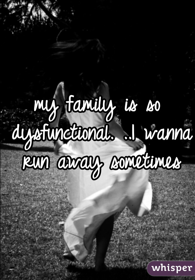 my family is so dysfunctional. ..I wanna run away sometimes