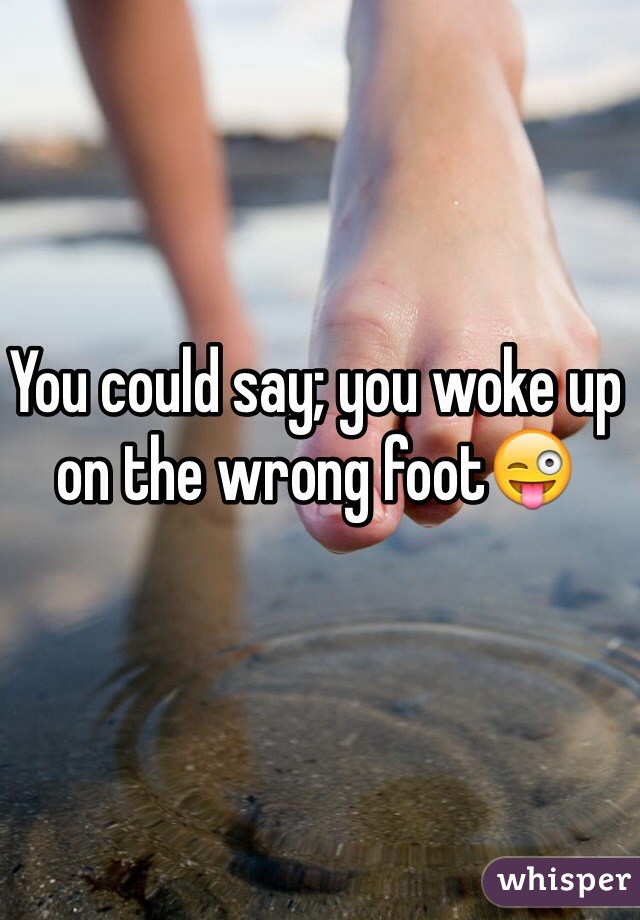 You could say; you woke up on the wrong foot😜