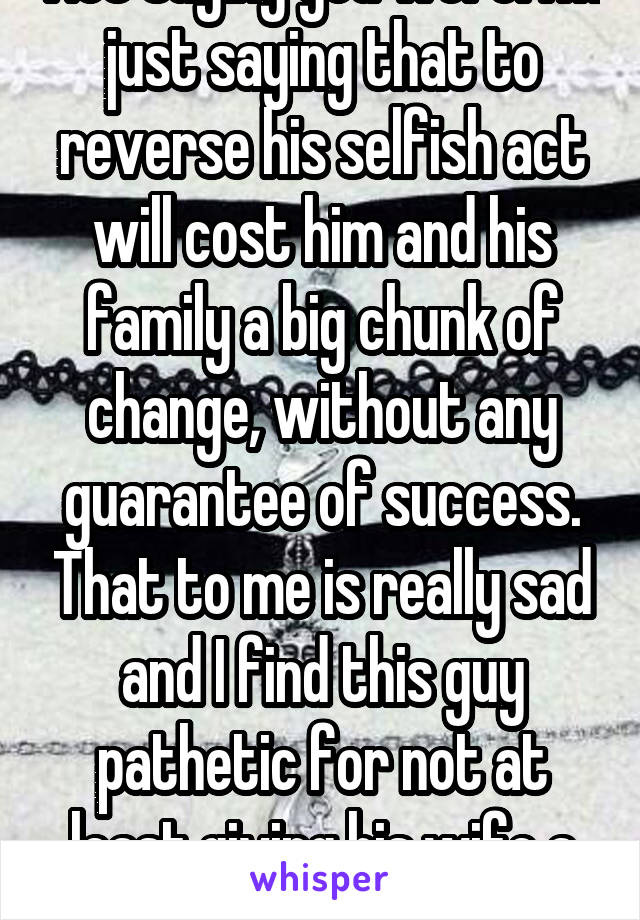 Not saying you were. I'm just saying that to reverse his selfish act will cost him and his family a big chunk of change, without any guarantee of success. That to me is really sad and I find this guy pathetic for not at least giving his wife a say. 