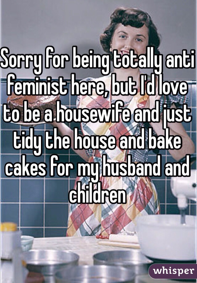Sorry for being totally anti feminist here, but I'd love to be a housewife and just tidy the house and bake cakes for my husband and children