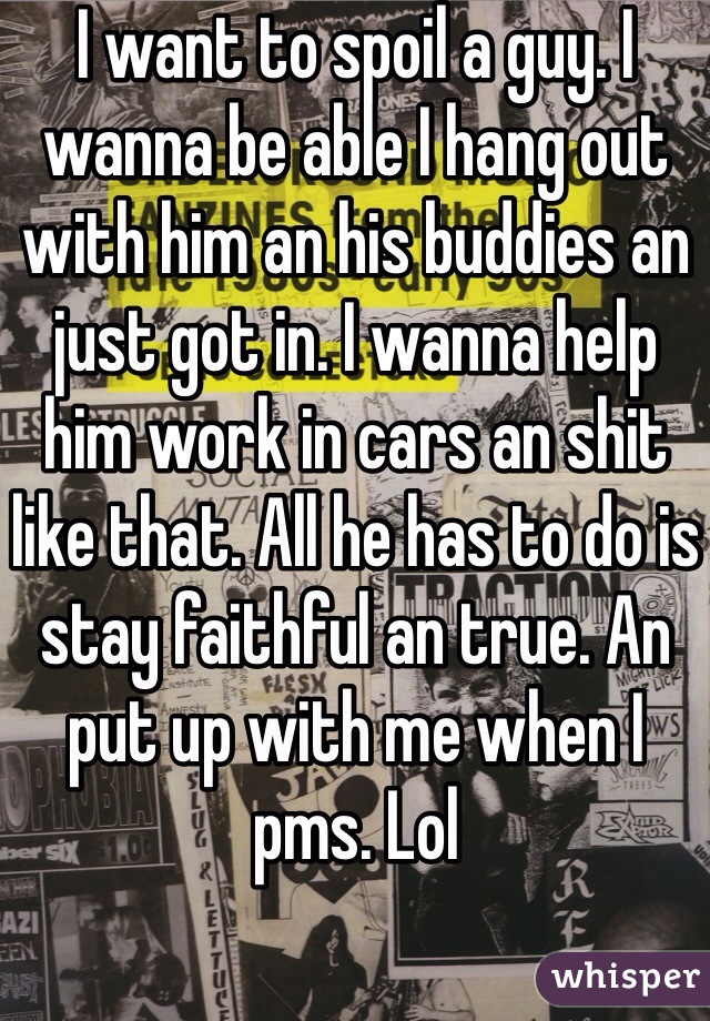 I want to spoil a guy. I wanna be able I hang out with him an his buddies an just got in. I wanna help him work in cars an shit like that. All he has to do is stay faithful an true. An put up with me when I pms. Lol