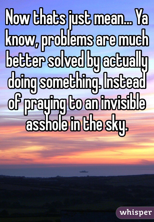 Now thats just mean... Ya know, problems are much better solved by actually doing something. Instead of praying to an invisible asshole in the sky. 
