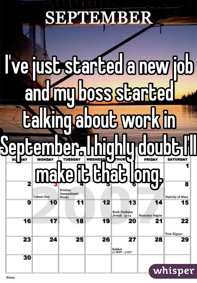 I've just started a new job and my boss started talking about work in September. I highly doubt I'll make it that long.