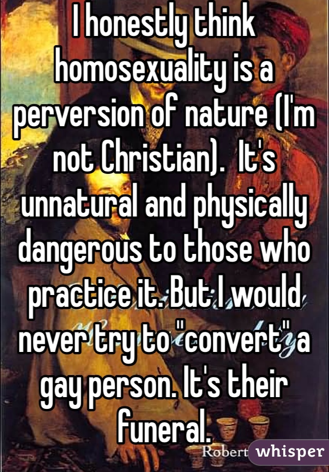 I honestly think homosexuality is a perversion of nature (I'm not Christian).  It's unnatural and physically dangerous to those who practice it. But I would never try to "convert" a gay person. It's their funeral. 