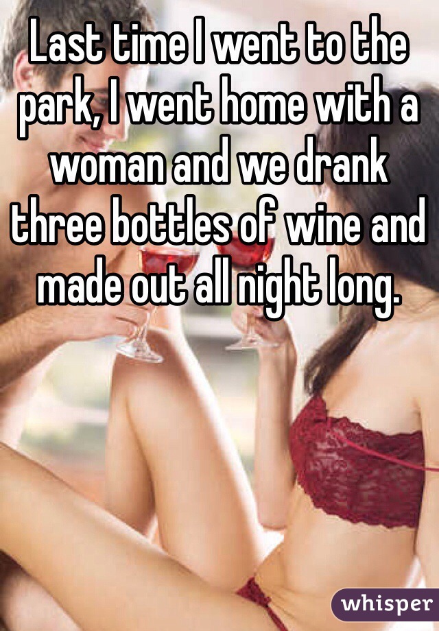 Last time I went to the park, I went home with a woman and we drank three bottles of wine and made out all night long. 