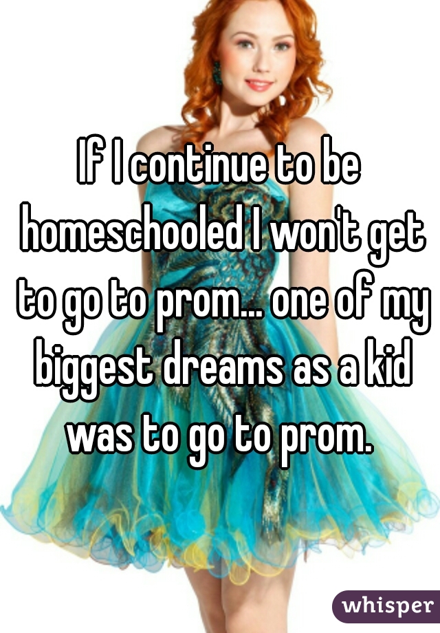 If I continue to be homeschooled I won't get to go to prom... one of my biggest dreams as a kid was to go to prom. 