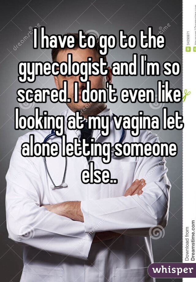 I have to go to the gynecologist and I'm so scared. I don't even like looking at my vagina let alone letting someone else.. 