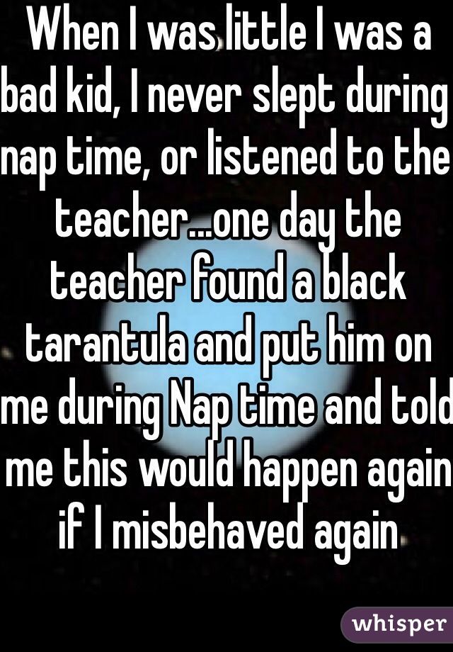 When I was little I was a bad kid, I never slept during nap time, or listened to the teacher...one day the teacher found a black tarantula and put him on me during Nap time and told me this would happen again if I misbehaved again 