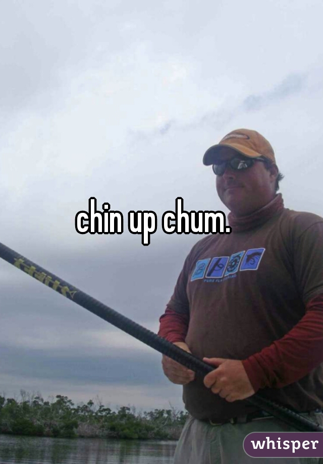 chin up chum.  