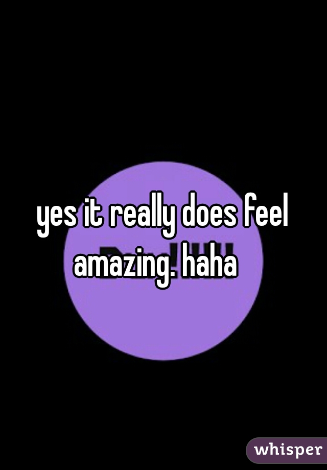 yes it really does feel amazing. haha   