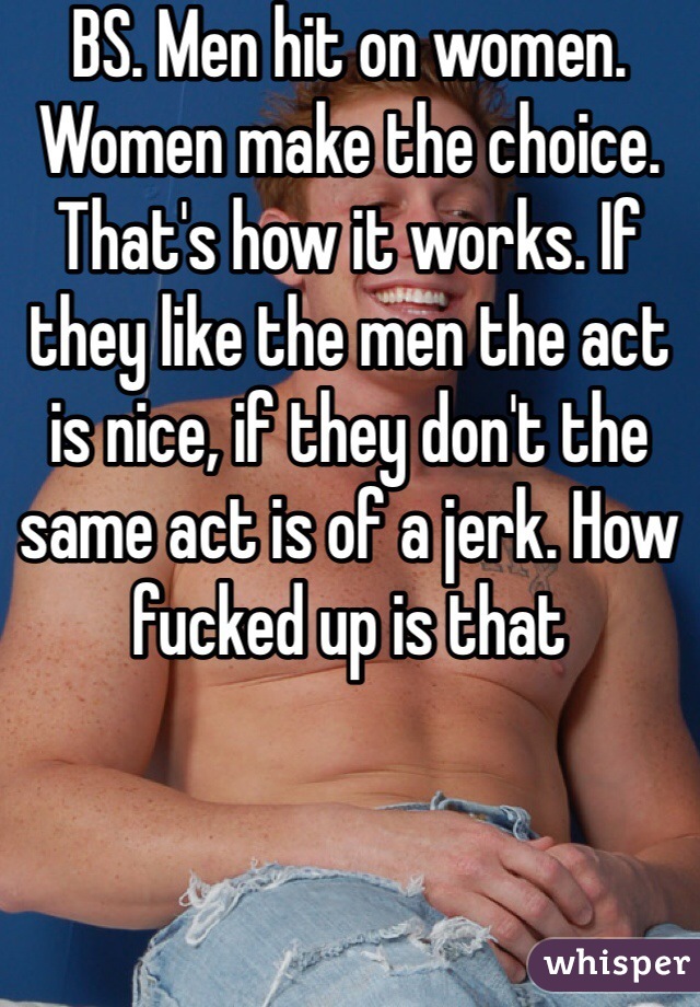 BS. Men hit on women. Women make the choice. That's how it works. If they like the men the act is nice, if they don't the same act is of a jerk. How fucked up is that 