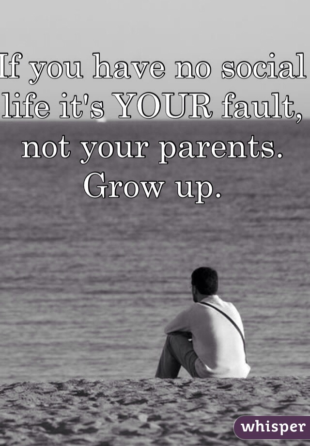 If you have no social life it's YOUR fault, not your parents. Grow up.