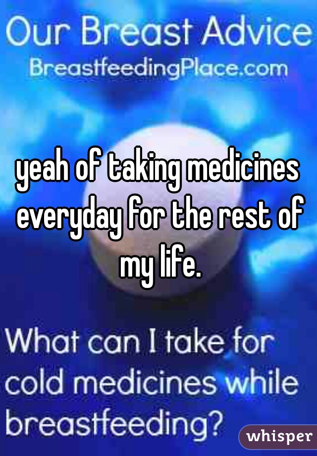 yeah of taking medicines everyday for the rest of my life.
