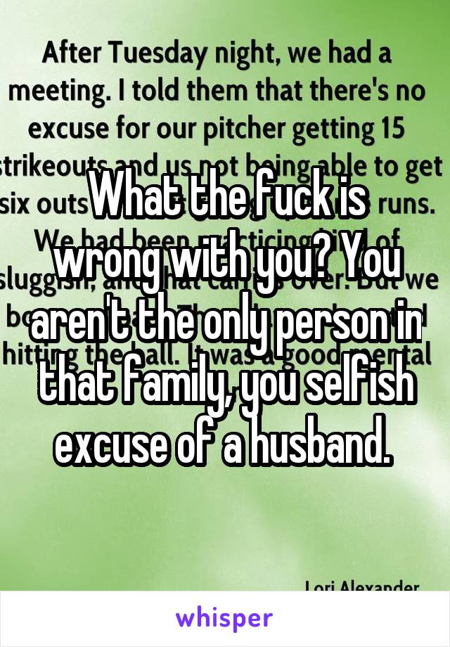 What the fuck is wrong with you? You aren't the only person in that family, you selfish excuse of a husband. 