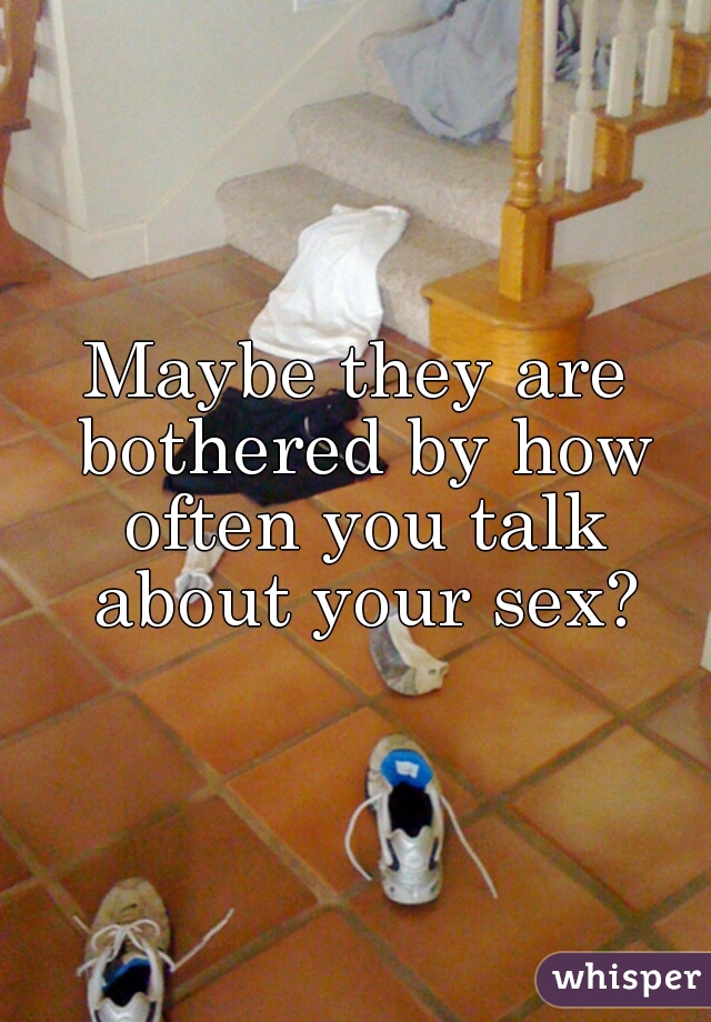 Maybe they are bothered by how often you talk about your sex?