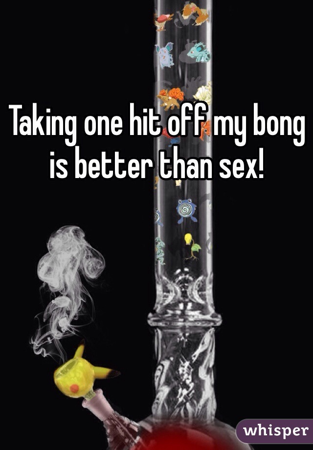 Taking one hit off my bong is better than sex!