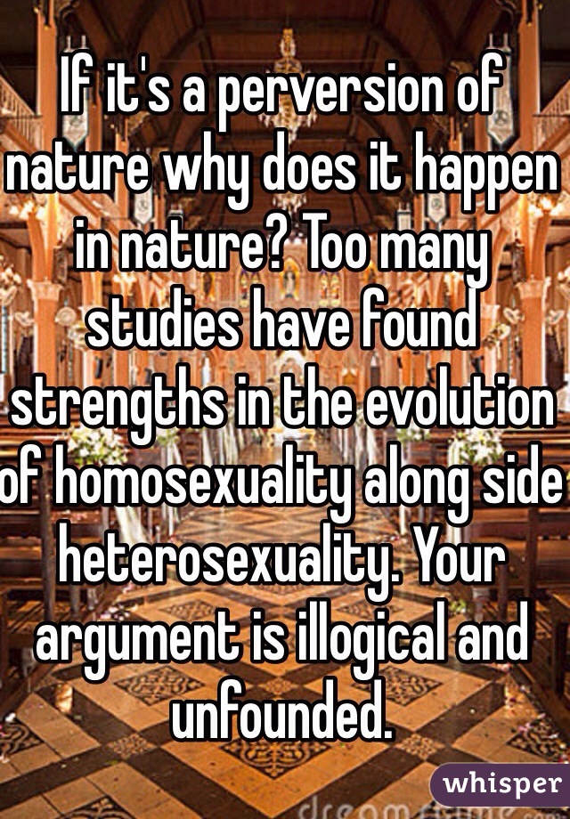 If it's a perversion of nature why does it happen in nature? Too many studies have found strengths in the evolution of homosexuality along side heterosexuality. Your argument is illogical and unfounded.