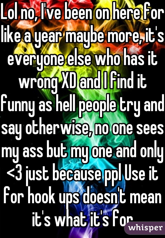 Lol no, I've been on here for like a year maybe more, it's everyone else who has it wrong XD and I find it funny as hell people try and say otherwise, no one sees my ass but my one and only <3 just because ppl Use it for hook ups doesn't mean it's what it's for