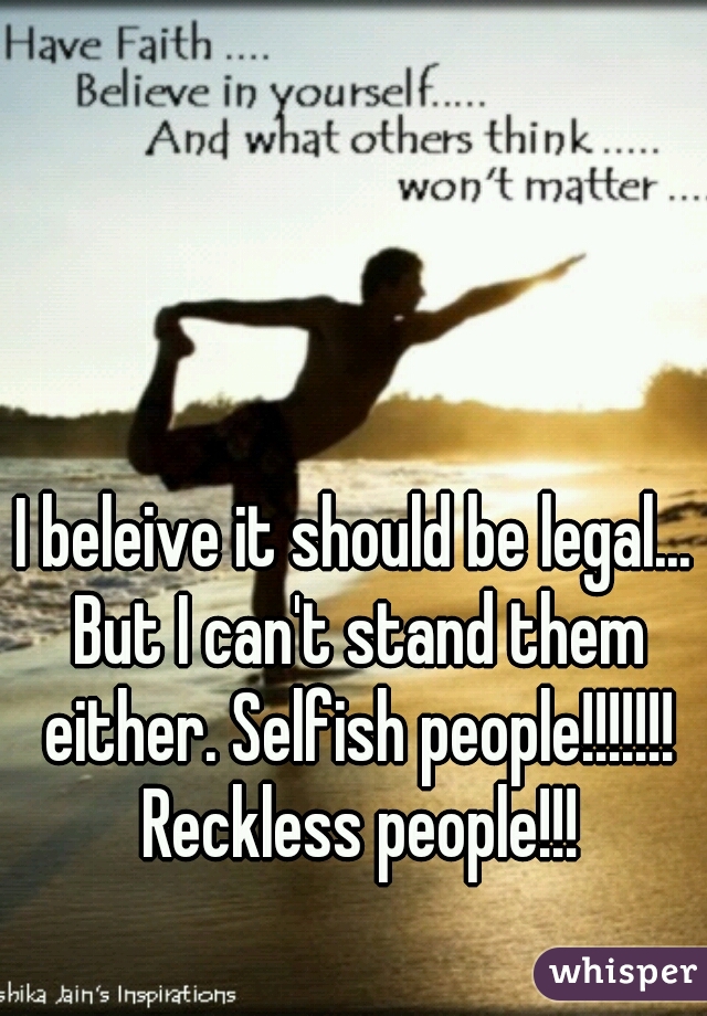 I beleive it should be legal... But I can't stand them either. Selfish people!!!!!!! Reckless people!!!