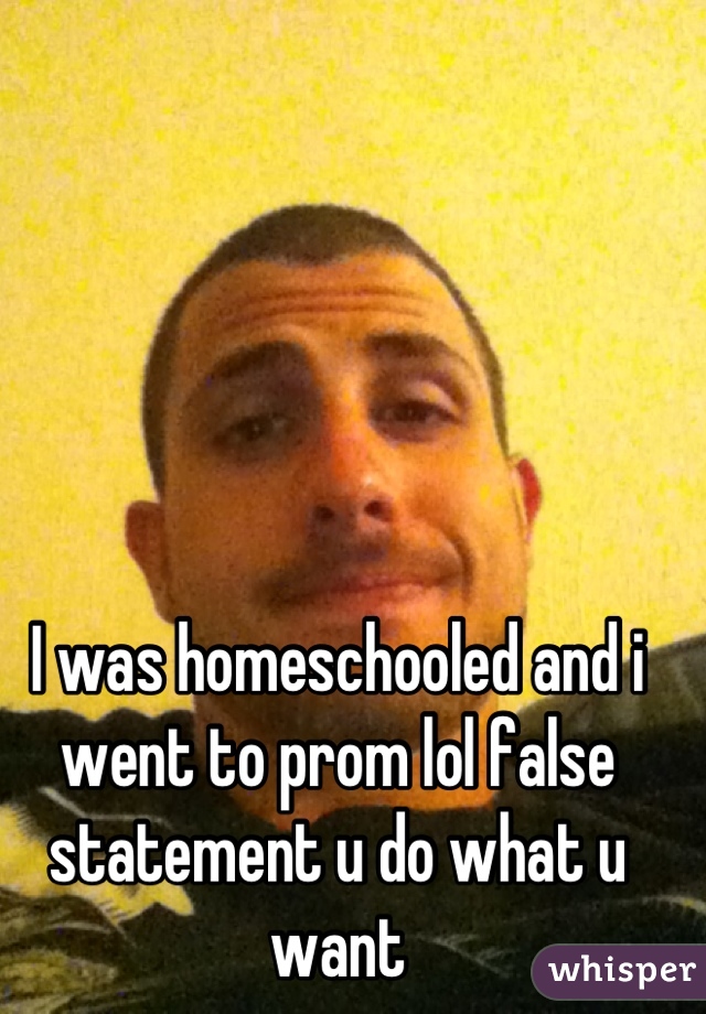I was homeschooled and i went to prom lol false statement u do what u want