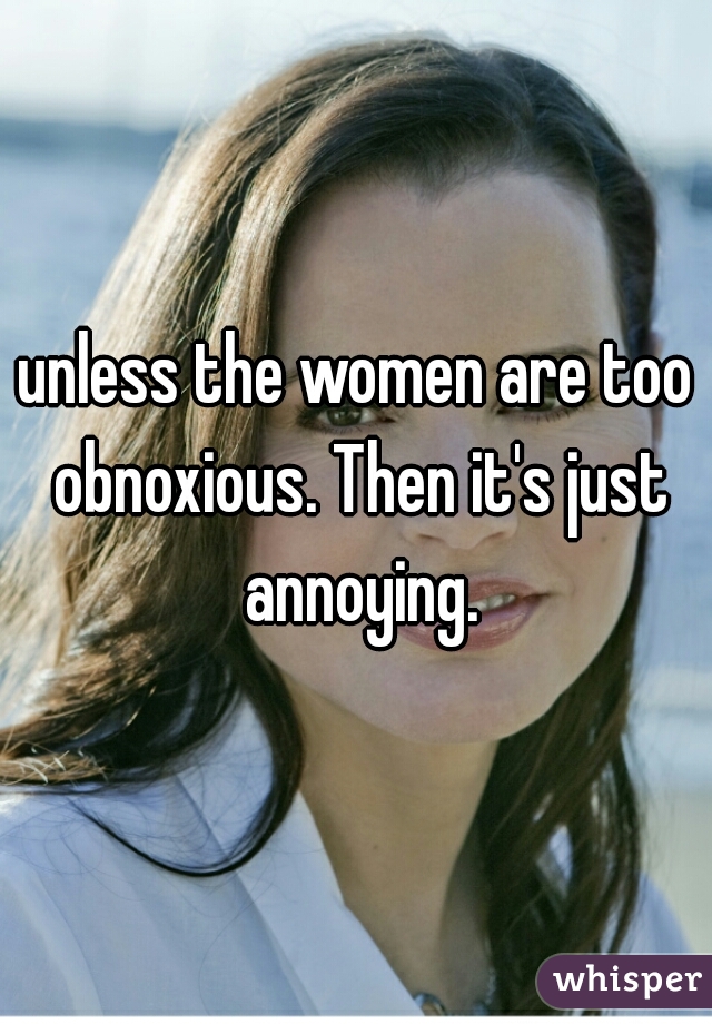 unless the women are too obnoxious. Then it's just annoying.