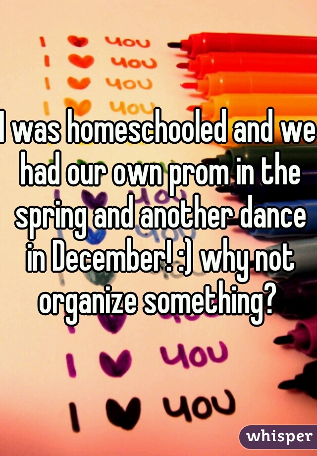 I was homeschooled and we had our own prom in the spring and another dance in December! :) why not organize something? 