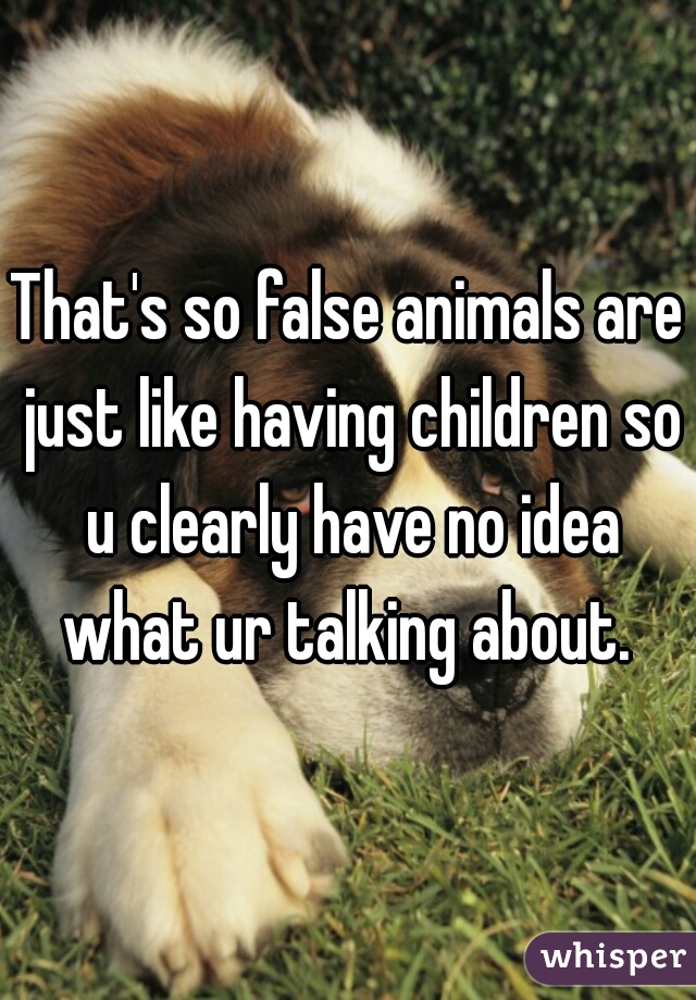 That's so false animals are just like having children so u clearly have no idea what ur talking about. 
