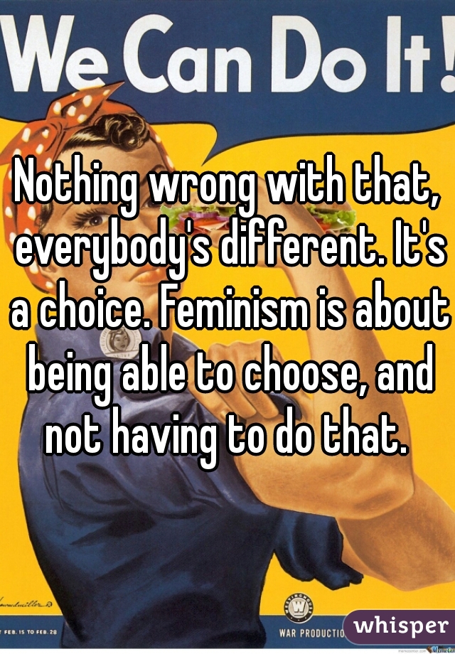 Nothing wrong with that, everybody's different. It's a choice. Feminism is about being able to choose, and not having to do that. 