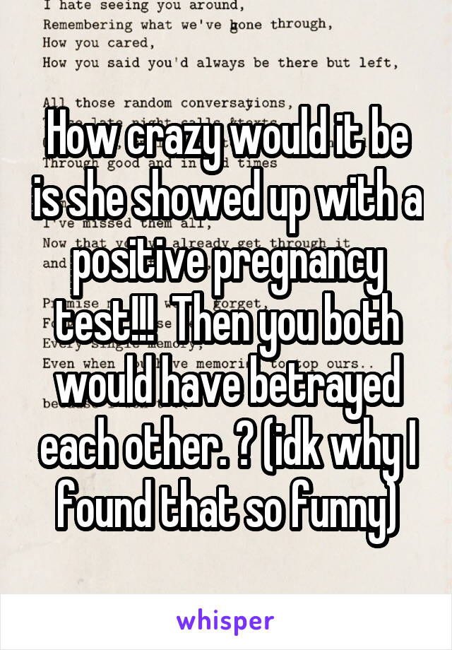 How crazy would it be is she showed up with a positive pregnancy test!!!  Then you both would have betrayed each other. 😂 (idk why I found that so funny)