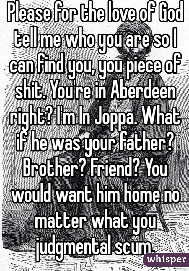 Please for the love of God tell me who you are so I can find you, you piece of shit. You're in Aberdeen right? I'm In Joppa. What if he was your father? Brother? Friend? You would want him home no matter what you judgmental scum. 