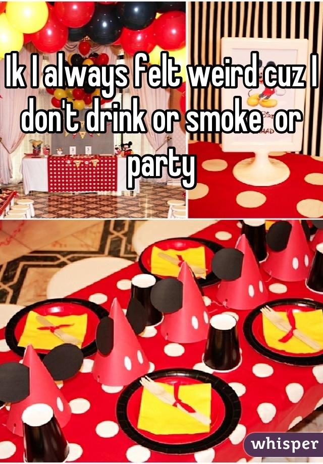 Ik I always felt weird cuz I don't drink or smoke  or party