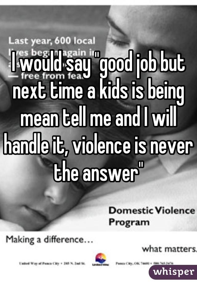 I would say "good job but next time a kids is being mean tell me and I will handle it, violence is never the answer"