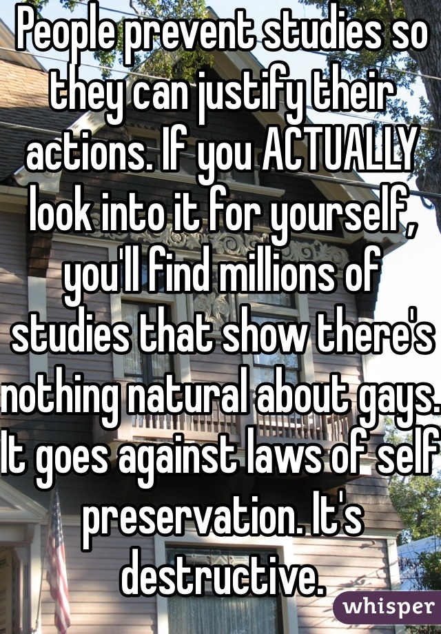 People prevent studies so they can justify their actions. If you ACTUALLY look into it for yourself, you'll find millions of studies that show there's nothing natural about gays. It goes against laws of self preservation. It's destructive. 