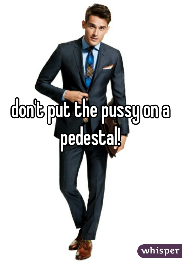 don't put the pussy on a pedestal! 