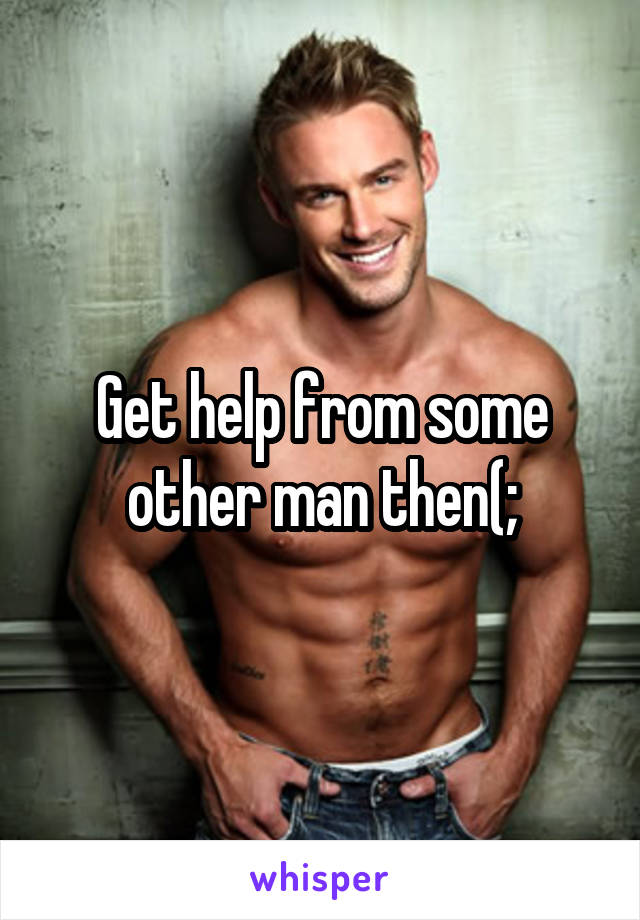 Get help from some other man then(;