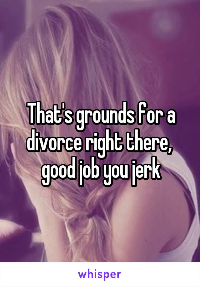 That's grounds for a divorce right there,  good job you jerk