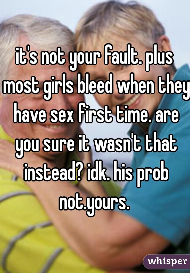 it's not your fault. plus most girls bleed when they have sex first time. are you sure it wasn't that instead? idk. his prob not.yours. 